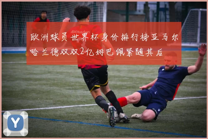 欧洲球员世界杯身价排行榜亚马尔哈兰德双双2亿姆巴佩紧随其后