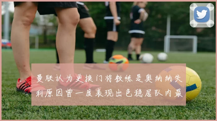 曼联认为更换门将教练是奥纳纳失利原因曾一度表现出色稳居队内最佳