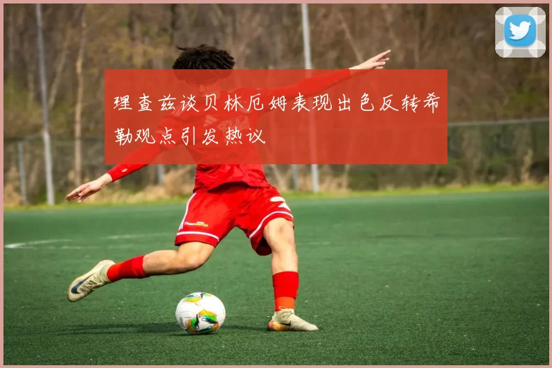 理查兹谈贝林厄姆表现出色反转希勒观点引发热议