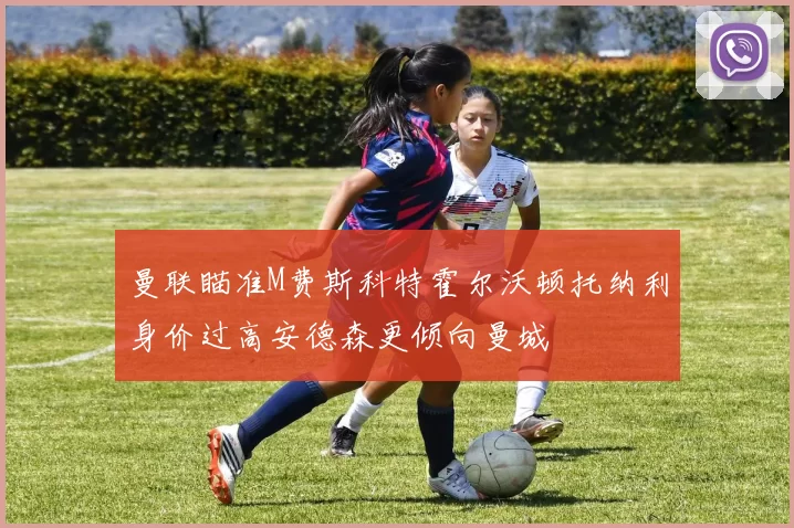 曼联瞄准M费斯科特霍尔沃顿托纳利身价过高安德森更倾向曼城