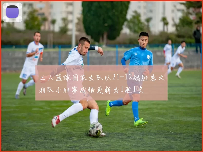 三人篮球国家女队以21-12战胜意大利队小组赛战绩更新为1胜1负