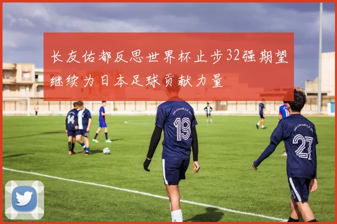 长友佑都反思世界杯止步32强期望继续为日本足球贡献力量