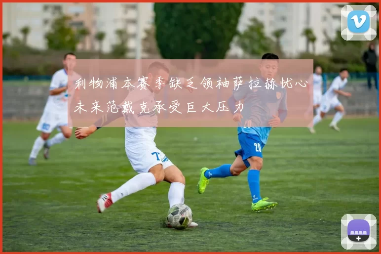 利物浦本赛季缺乏领袖萨拉赫忧心未来范戴克承受巨大压力