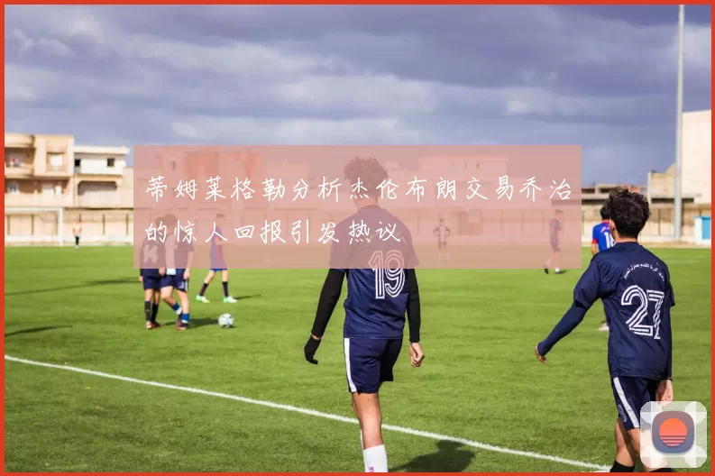 蒂姆莱格勒分析杰伦布朗交易乔治的惊人回报引发热议