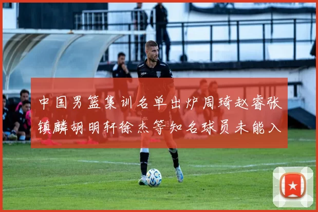 中国男篮集训名单出炉周琦赵睿张镇麟胡明轩徐杰等知名球员未能入选