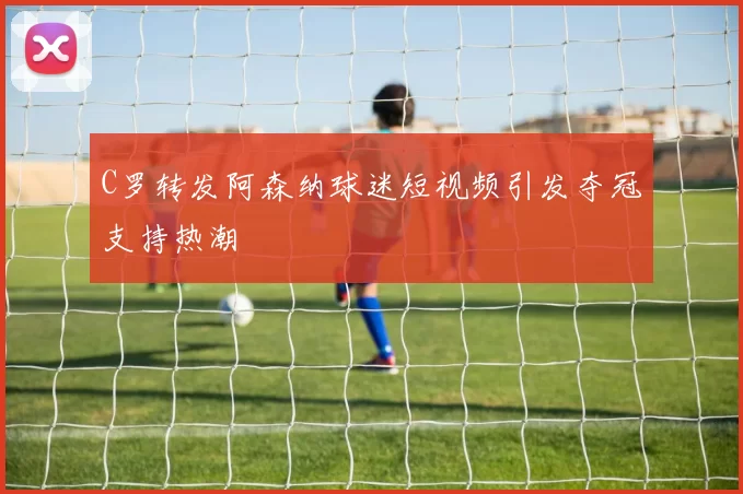 C罗转发阿森纳球迷短视频引发夺冠支持热潮