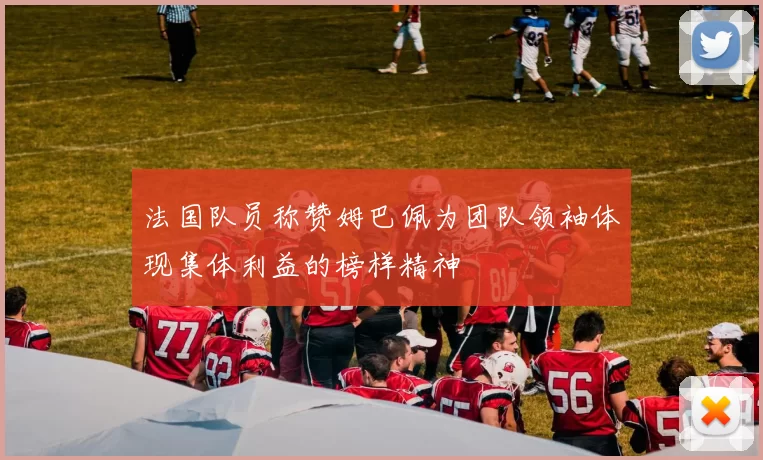 法国队员称赞姆巴佩为团队领袖体现集体利益的榜样精神
